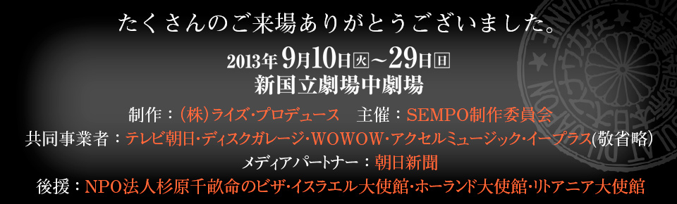 制作 ： （株）ライズ・プロデュース　主催 ： SEMPO制作委員会　共同事業者 ： テレビ朝日・ディスクガレージ・WOWOW・アクセルミュージック・イープラス(敬省略）　メディアパートナー ： 朝日新聞　後援 ： NPO法人杉原千畝命のビザ・イスラエル大使館・ホーランド大使館・リトアニア大使館