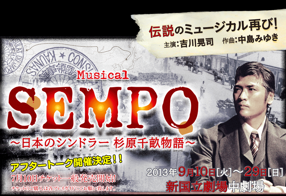 伝説のミュージカル再び! 主演：吉川晃司　作曲：中島みゆき  Musical SEMPO 〜日本のシンドラー 杉原千畝物語〜  2013年9月10日［火］〜29日［日］ 新国立劇場中劇場7月10日チケット一般発売開始！チケットのご購入は各プレイガイドにてお願い致します。